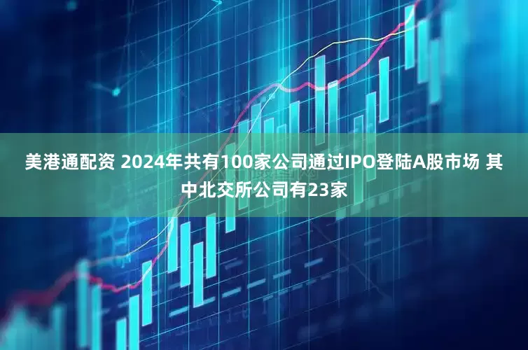 美港通配资 2024年共有100家公司通过IPO登陆A股市场 其中北交所公司有23家