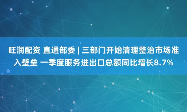 旺润配资 直通部委 | 三部门开始清理整治市场准入壁垒 一季度服务进出口总额同比增长8.7%