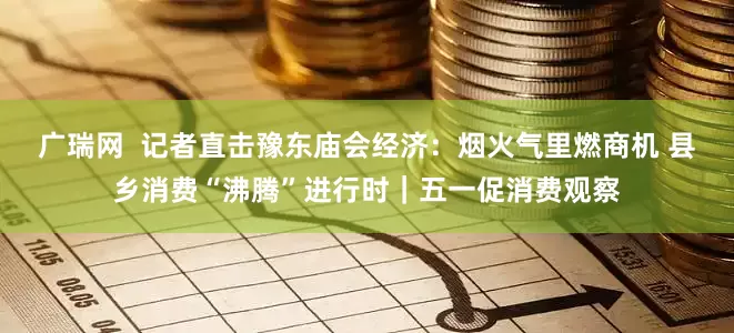 广瑞网  记者直击豫东庙会经济：烟火气里燃商机 县乡消费“沸腾”进行时｜五一促消费观察