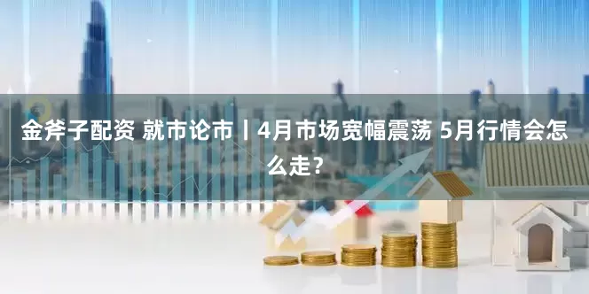 金斧子配资 就市论市丨4月市场宽幅震荡 5月行情会怎么走？