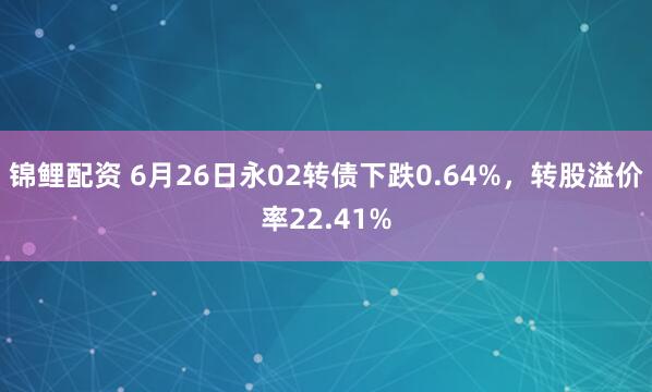 锦鲤配资 6月26日永02转债下跌0.64%，转股溢价率22.41%