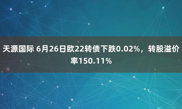 天源国际 6月26日欧22转债下跌0.02%，转股溢价率150.11%