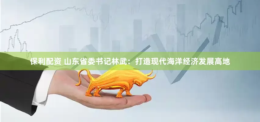 保利配资 山东省委书记林武：打造现代海洋经济发展高地