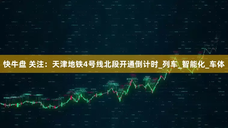 快牛盘 关注：天津地铁4号线北段开通倒计时_列车_智能化_车体