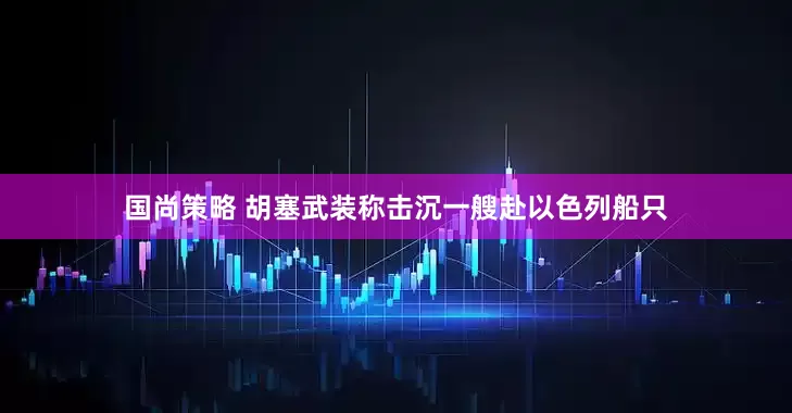 国尚策略 胡塞武装称击沉一艘赴以色列船只