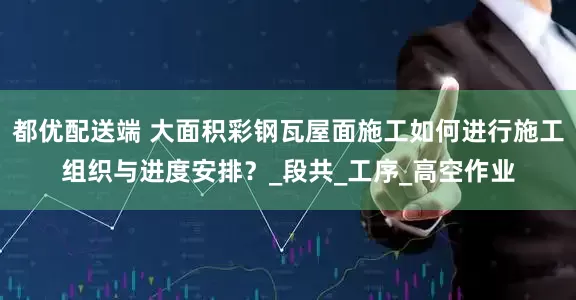 都优配送端 大面积彩钢瓦屋面施工如何进行施工组织与进度安排？_段共_工序_高空作业