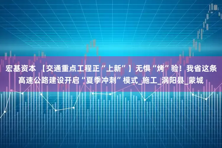 宏基资本 【交通重点工程正“上新”】无惧“烤”验！我省这条高速公路建设开启“夏季冲刺”模式_施工_涡阳县_蒙城