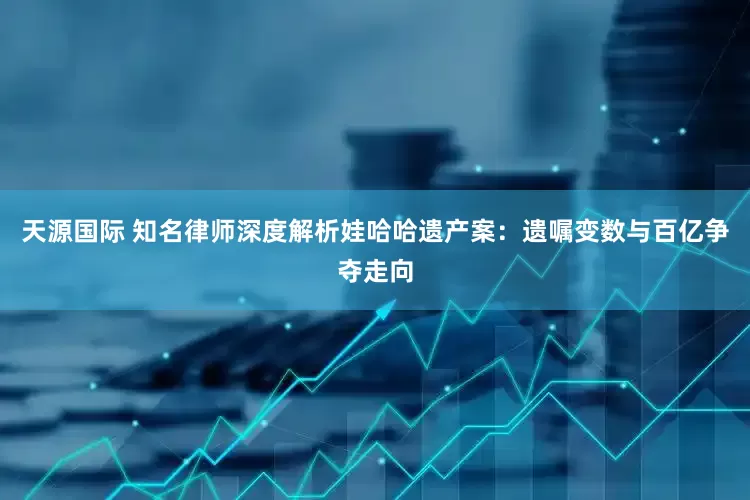 天源国际 知名律师深度解析娃哈哈遗产案：遗嘱变数与百亿争夺走向