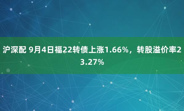 沪深配 9月4日福22转债上涨1.66%，转股溢价率23.27%