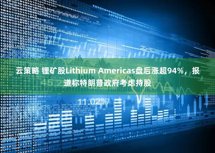 云策略 锂矿股Lithium Americas盘后涨超94%，报道称特朗普政府考虑持股