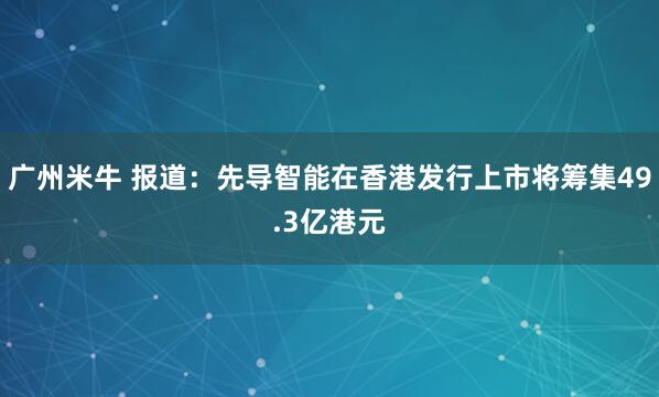 广州米牛 报道：先导智能在香港发行上市将筹集49.3亿港元